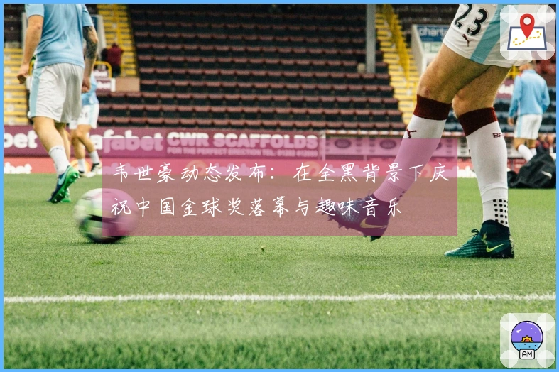 韦世豪动态发布：在全黑背景下庆祝中国金球奖落幕与趣味音乐