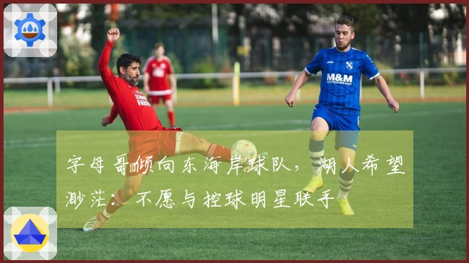 字母哥倾向东海岸球队，湖人希望渺茫：不愿与控球明星联手