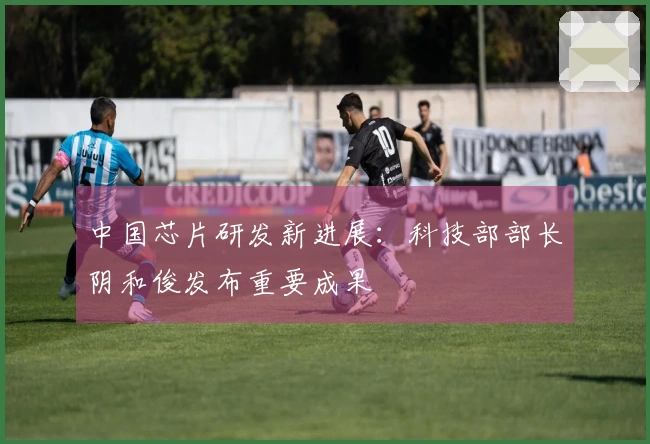 中国芯片研发新进展：科技部部长阴和俊发布重要成果