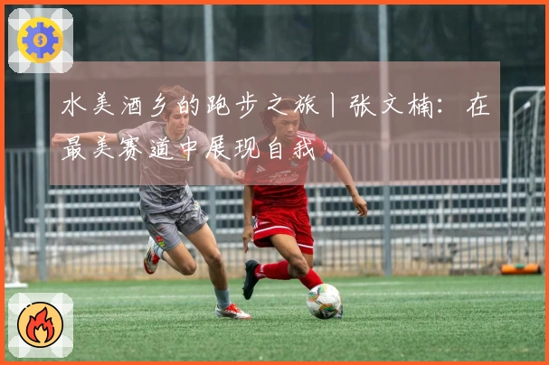 水美酒乡的跑步之旅丨张文楠：在最美赛道中展现自我