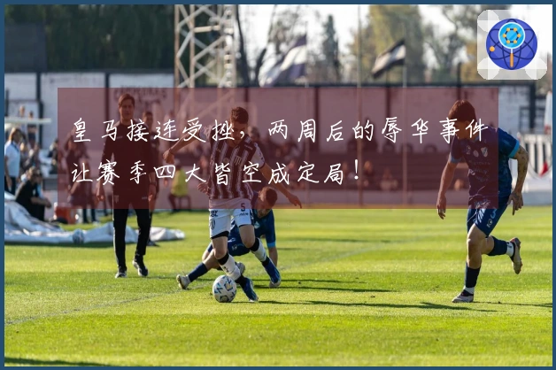 皇马接连受挫，两周后的辱华事件让赛季四大皆空成定局！