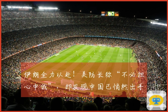 伊朗全力以赴！美防长称“不必担心中俄”，却发现中国已悄然出手