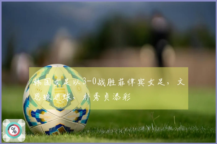 韩国女足以3-0战胜菲律宾女足，文恩珠进球，朴秀贞添彩