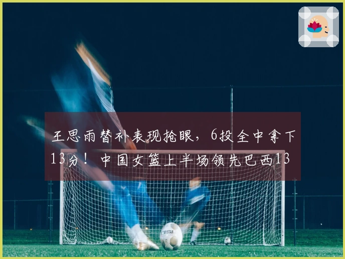 王思雨替补表现抢眼，6投全中拿下13分！中国女篮上半场领先巴西13分