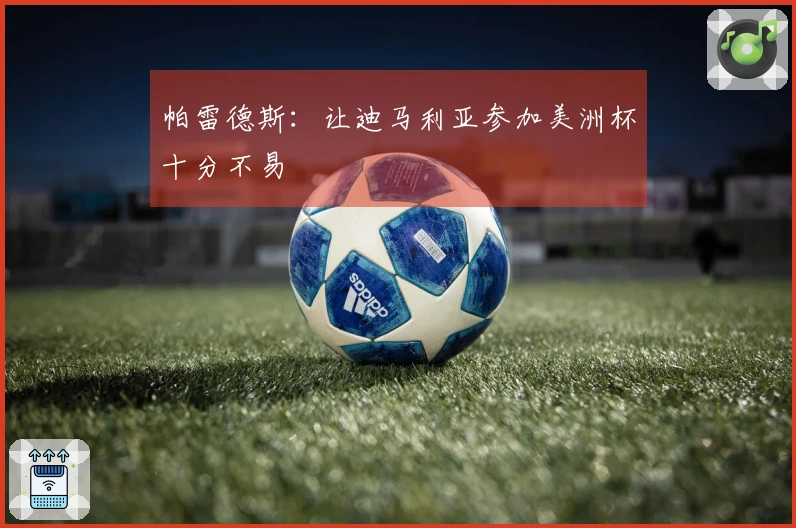 帕雷德斯：让迪马利亚参加美洲杯十分不易