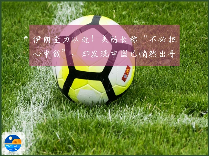 伊朗全力以赴！美防长称“不必担心中俄”，却发现中国已悄然出手