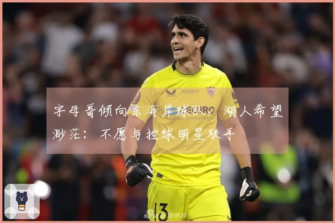 字母哥倾向东海岸球队，湖人希望渺茫：不愿与控球明星联手