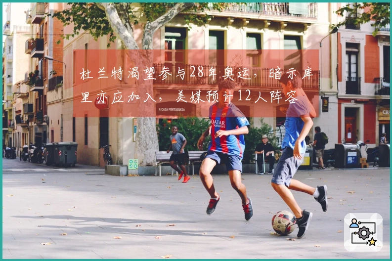 杜兰特渴望参与28年奥运，暗示库里亦应加入，美媒预计12人阵容