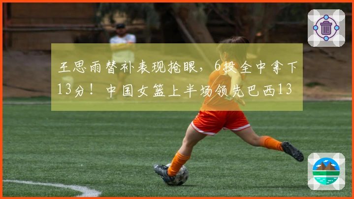 王思雨替补表现抢眼，6投全中拿下13分！中国女篮上半场领先巴西13分