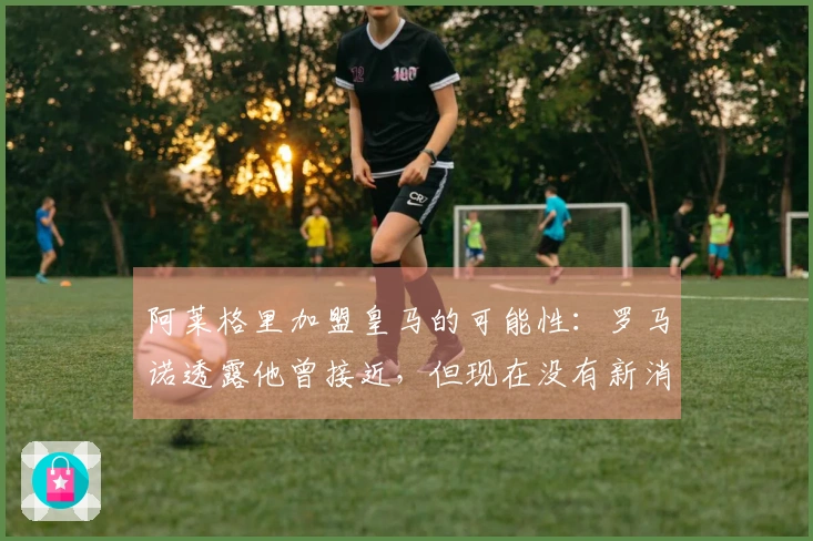 阿莱格里加盟皇马的可能性：罗马诺透露他曾接近，但现在没有新消息